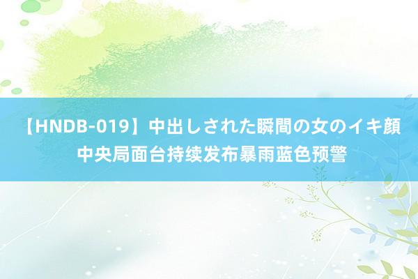 【HNDB-019】中出しされた瞬間の女のイキ顔 中央局面台持续发布暴雨蓝色预警