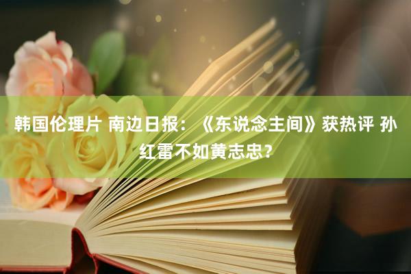 韩国伦理片 南边日报：《东说念主间》获热评 孙红雷不如黄志忠？