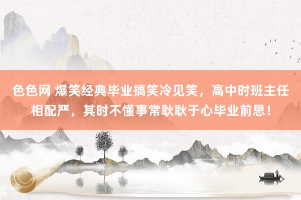 色色网 爆笑经典毕业搞笑冷见笑，高中时班主任相配严，其时不懂事常耿耿于心毕业前思！