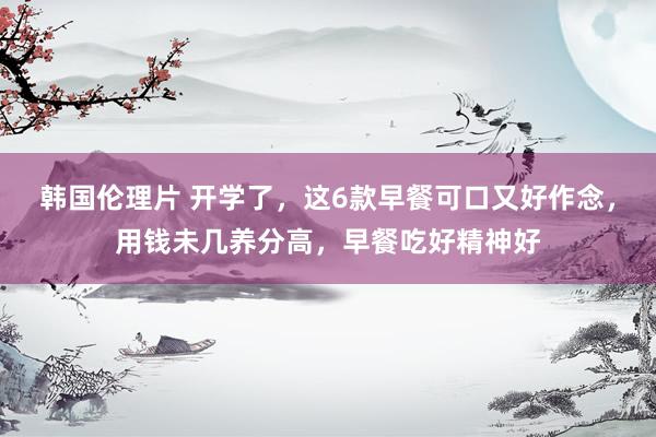 韩国伦理片 开学了，这6款早餐可口又好作念，用钱未几养分高，早餐吃好精神好