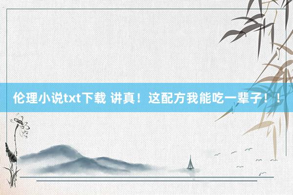 伦理小说txt下载 讲真！这配方我能吃一辈子！！