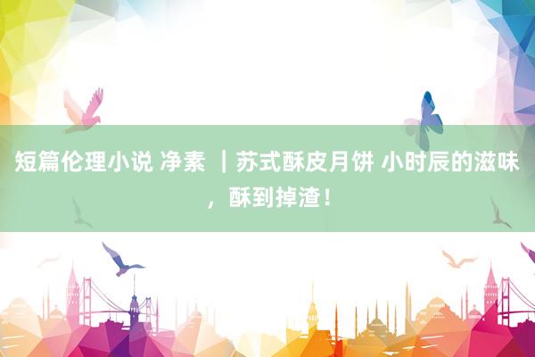 短篇伦理小说 净素 ｜苏式酥皮月饼 小时辰的滋味，酥到掉渣！