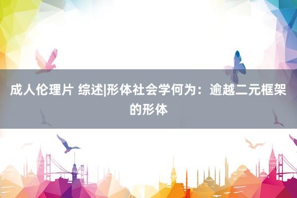 成人伦理片 综述|形体社会学何为：逾越二元框架的形体