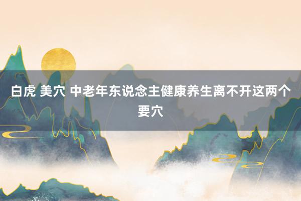 白虎 美穴 中老年东说念主健康养生离不开这两个要穴