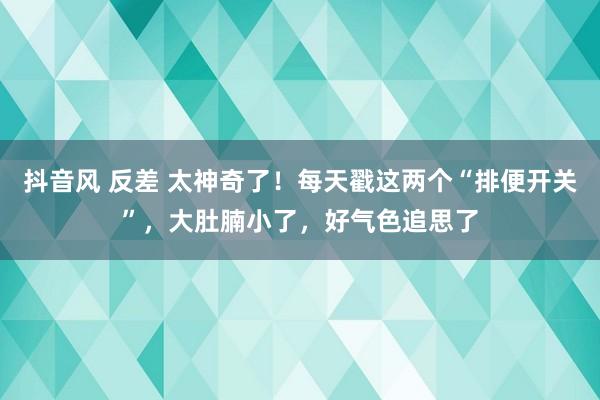 抖音风 反差 太神奇了！每天戳这两个“排便开关”，大肚腩小了，好气色追思了