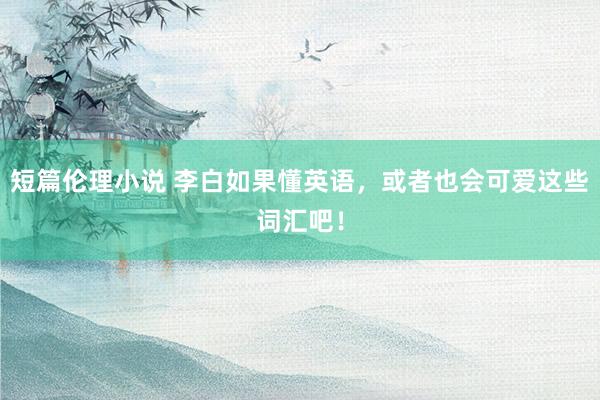短篇伦理小说 李白如果懂英语，或者也会可爱这些词汇吧！