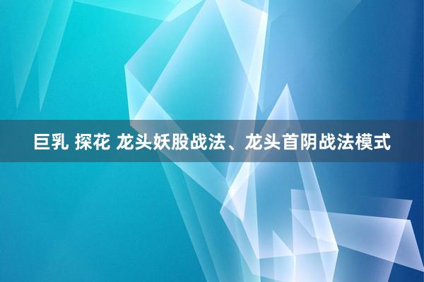 巨乳 探花 龙头妖股战法、龙头首阴战法模式