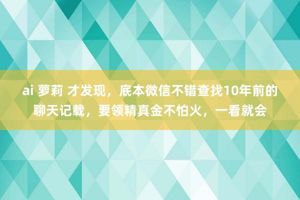 ai 萝莉 才发现，底本微信不错查找10年前的聊天记载，要领精真金不怕火，一看就会