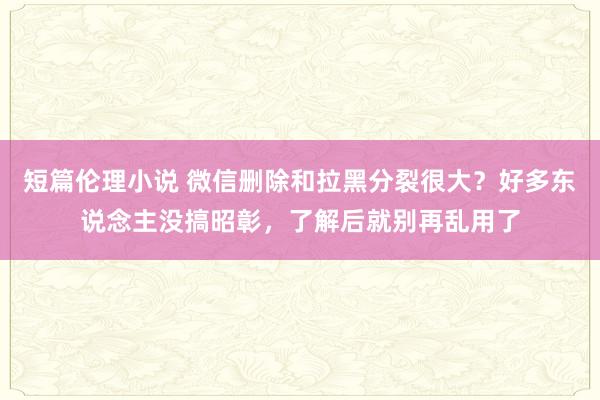短篇伦理小说 微信删除和拉黑分裂很大？好多东说念主没搞昭彰，了解后就别再乱用了