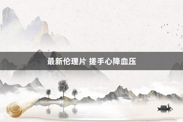 最新伦理片 搓手心降血压