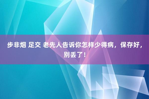 步非烟 足交 老先人告诉你怎样少得病，保存好，别丢了！