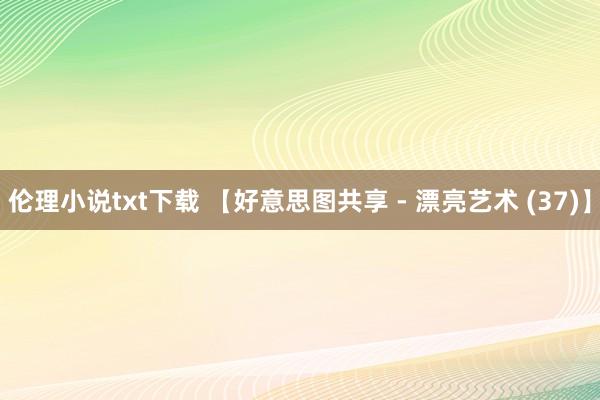 伦理小说txt下载 【好意思图共享 - 漂亮艺术 (37)】