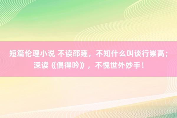 短篇伦理小说 不读邵雍，不知什么叫谈行崇高；深读《偶得吟》，不愧世外妙手！
