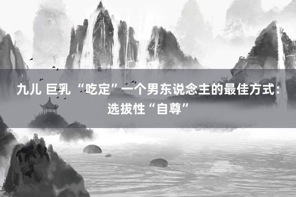 九儿 巨乳 “吃定”一个男东说念主的最佳方式：选拔性“自尊”