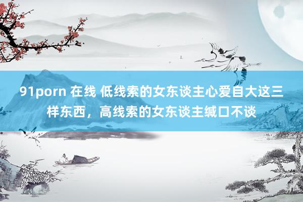 91porn 在线 低线索的女东谈主心爱自大这三样东西，高线索的女东谈主缄口不谈
