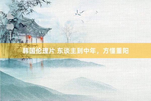 韩国伦理片 东谈主到中年，方懂重阳