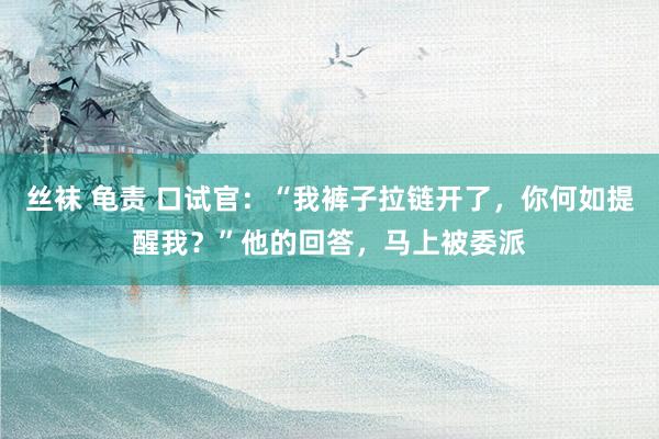 丝袜 龟责 口试官：“我裤子拉链开了，你何如提醒我？”他的回答，马上被委派