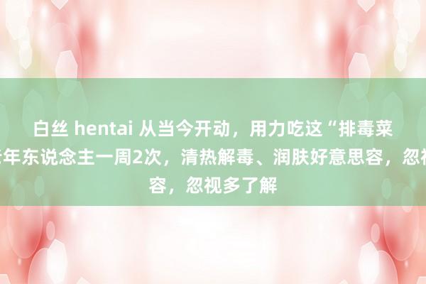 白丝 hentai 从当今开动，用力吃这“排毒菜”，中老年东说念主一周2次，清热解毒、润肤好意思容，忽视多了解