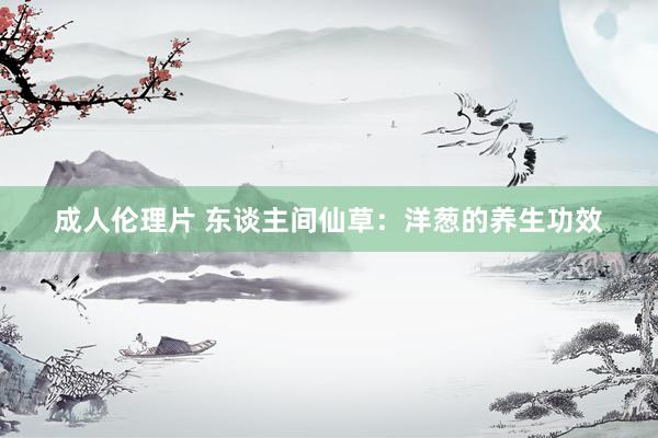 成人伦理片 东谈主间仙草：洋葱的养生功效