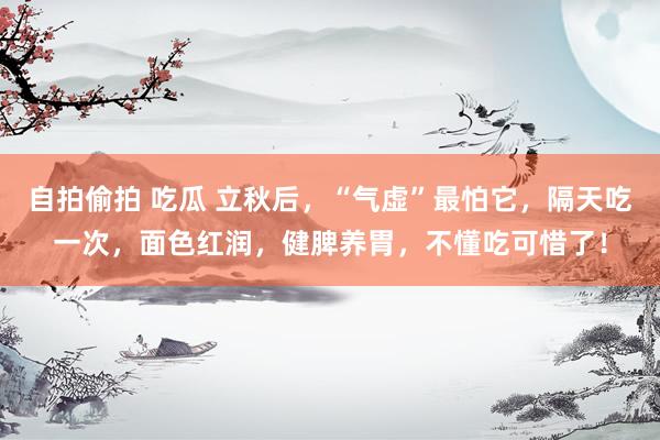 自拍偷拍 吃瓜 立秋后，“气虚”最怕它，隔天吃一次，面色红润，健脾养胃，不懂吃可惜了！
