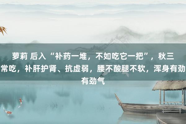 萝莉 后入 “补药一堆，不如吃它一把”，秋三月常吃，补肝护肾、抗虚弱，腰不酸腿不软，浑身有劲气