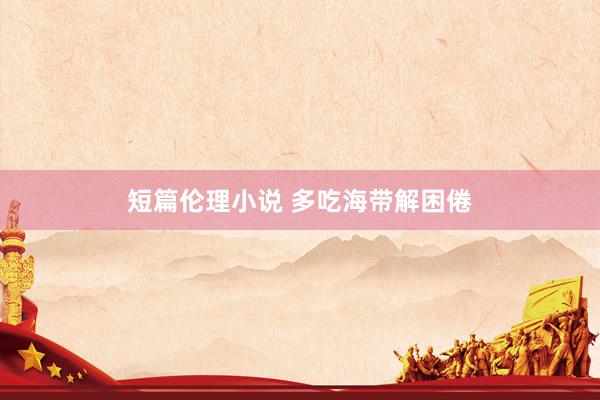 短篇伦理小说 多吃海带解困倦