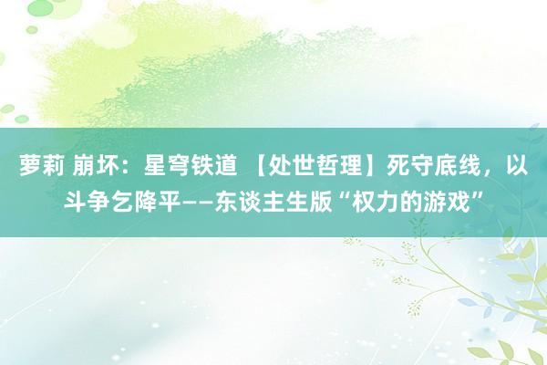 萝莉 崩坏：星穹铁道 【处世哲理】死守底线，以斗争乞降平——东谈主生版“权力的游戏”