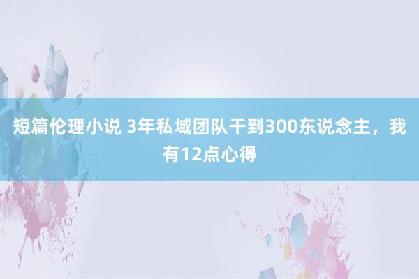 短篇伦理小说 3年私域团队干到300东说念主，我有12点心得