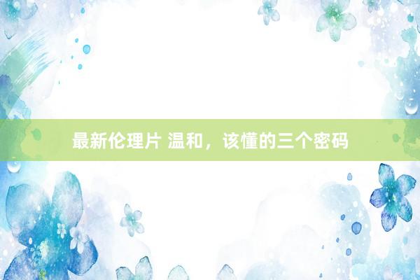 最新伦理片 温和，该懂的三个密码