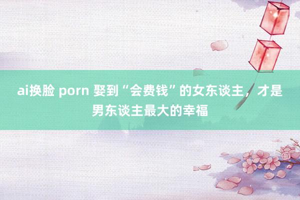 ai换脸 porn 娶到“会费钱”的女东谈主，才是男东谈主最大的幸福