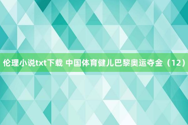 伦理小说txt下载 中国体育健儿巴黎奥运夺金（12）