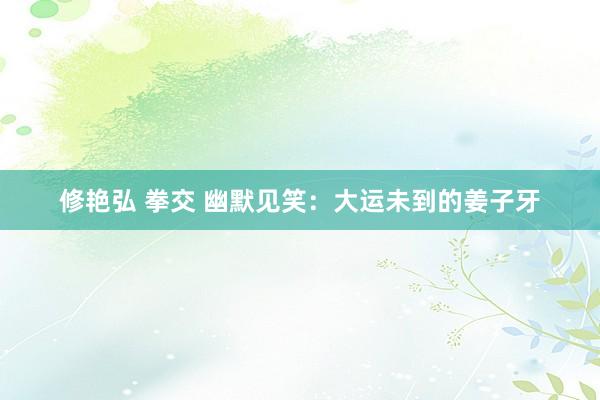 修艳弘 拳交 幽默见笑：大运未到的姜子牙