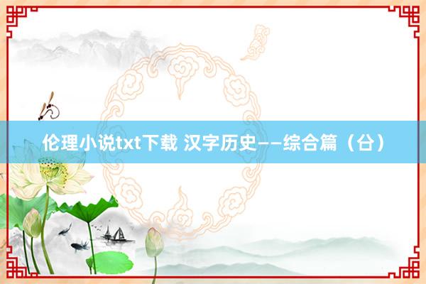 伦理小说txt下载 汉字历史——综合篇（㕣）