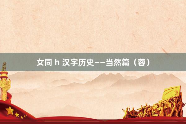 女同 h 汉字历史——当然篇（蓉）