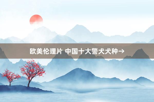 欧美伦理片 中国十大警犬犬种→