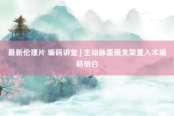 最新伦理片 编码讲堂 | 主动脉覆膜支架置入术编码明白