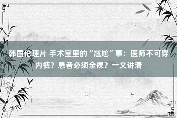韩国伦理片 手术室里的“尴尬”事：医师不可穿内裤？患者必须全裸？一文讲清