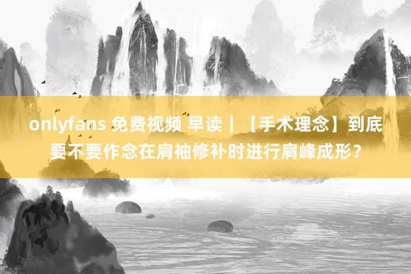 onlyfans 免费视频 早读｜【手术理念】到底要不要作念在肩袖修补时进行肩峰成形？