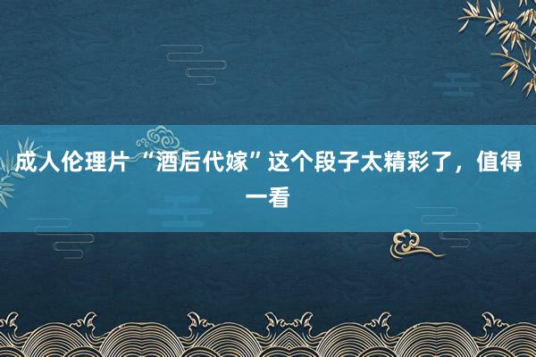 成人伦理片 “酒后代嫁”这个段子太精彩了，值得一看