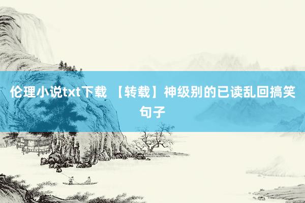 伦理小说txt下载 【转载】神级别的已读乱回搞笑句子