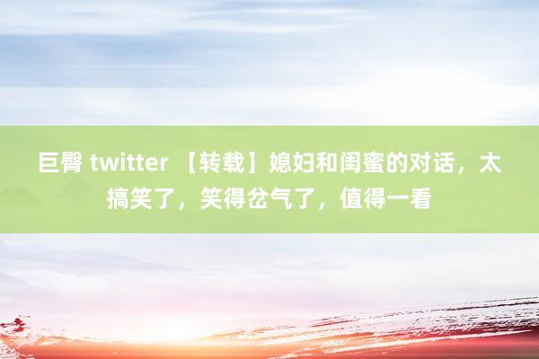巨臀 twitter 【转载】媳妇和闺蜜的对话，太搞笑了，笑得岔气了，值得一看