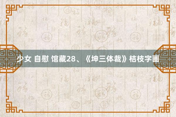 少女 自慰 馆藏28、《坤三体裁》桔枝字画