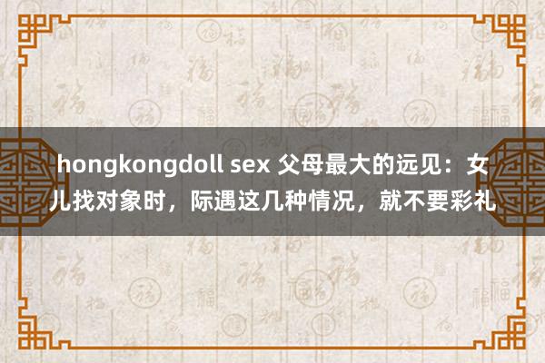 hongkongdoll sex 父母最大的远见：女儿找对象时，际遇这几种情况，就不要彩礼