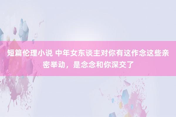 短篇伦理小说 中年女东谈主对你有这作念这些亲密举动，是念念和你深交了