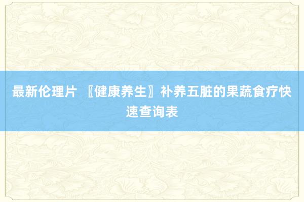 最新伦理片 〖健康养生〗补养五脏的果蔬食疗快速查询表