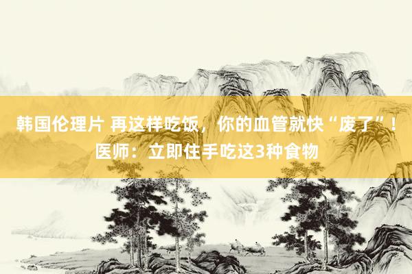 韩国伦理片 再这样吃饭，你的血管就快“废了”！医师：立即住手吃这3种食物