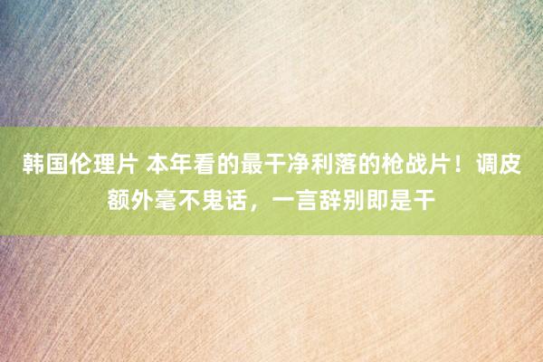 韩国伦理片 本年看的最干净利落的枪战片！调皮额外毫不鬼话，一言辞别即是干