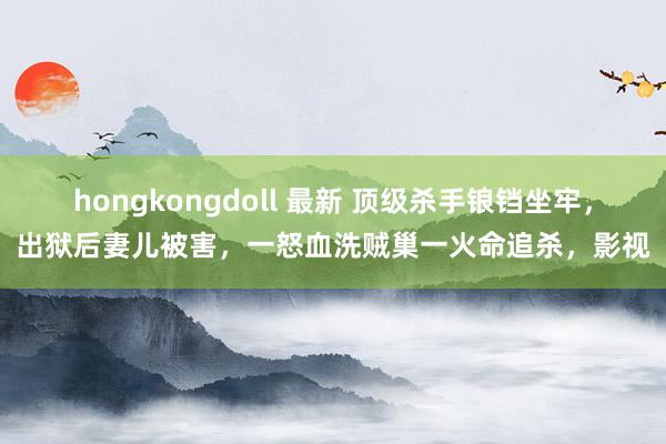hongkongdoll 最新 顶级杀手锒铛坐牢，出狱后妻儿被害，一怒血洗贼巢一火命追杀，影视