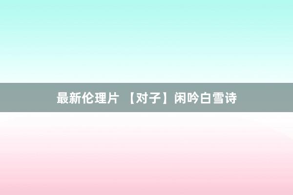 最新伦理片 【对子】闲吟白雪诗