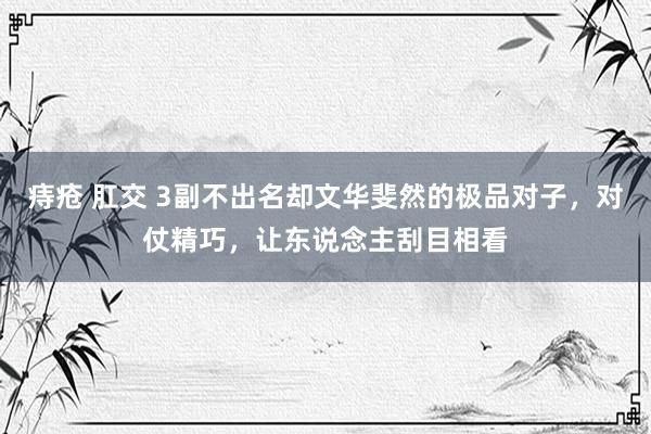 痔疮 肛交 3副不出名却文华斐然的极品对子，对仗精巧，让东说念主刮目相看